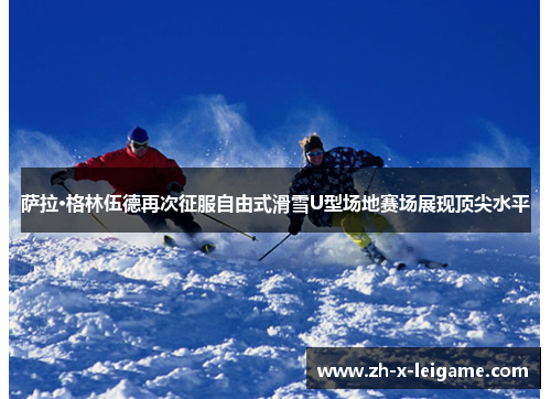 萨拉·格林伍德再次征服自由式滑雪U型场地赛场展现顶尖水平 萨拉·格林伍德再次征服自由式滑雪U型场地赛场展现顶尖水平