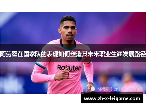 阿劳霍在国家队的表现如何塑造其未来职业生涯发展路径 阿劳霍在国家队的表现如何塑造其未来职业生涯发展路径